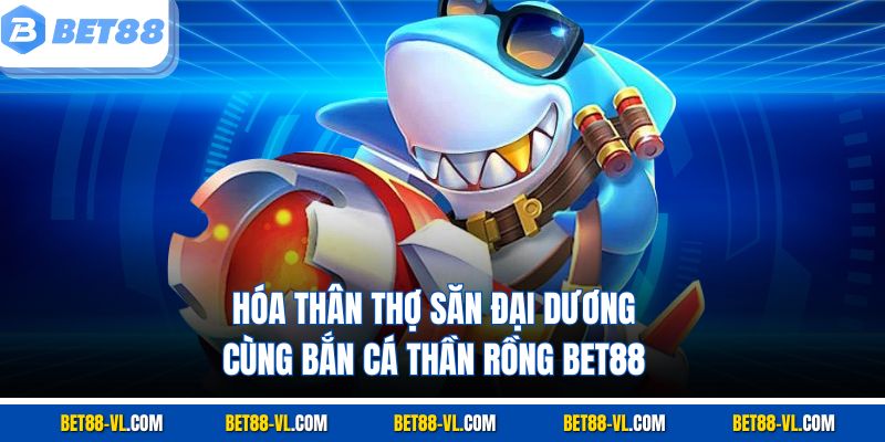 Hóa thân thợ săn đại dương cùng Bắn Cá Thần Rồng Bet88